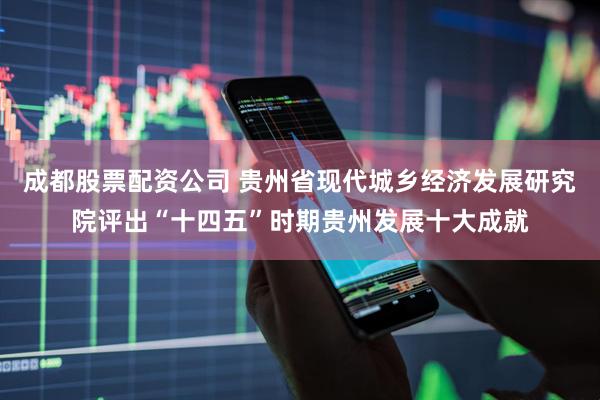 成都股票配资公司 贵州省现代城乡经济发展研究院评出“十四五”时期贵州发展十大成就
