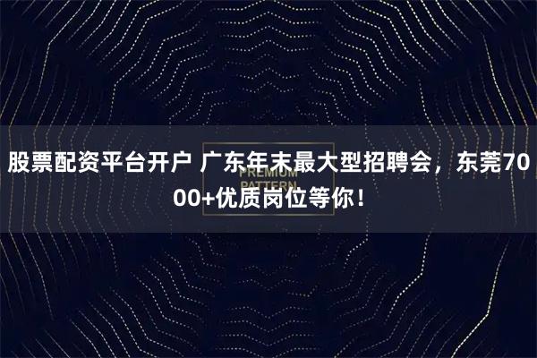 股票配资平台开户 广东年末最大型招聘会，东莞7000+优质岗位等你！