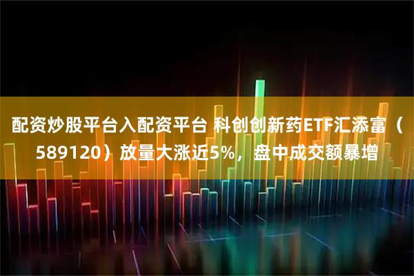 配资炒股平台入配资平台 科创创新药ETF汇添富（589120）放量大涨近5%，盘中成交额暴增