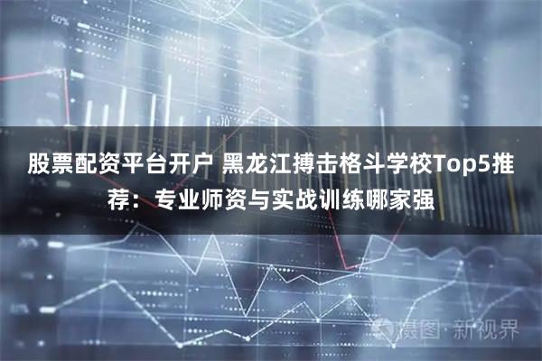 股票配资平台开户 黑龙江搏击格斗学校Top5推荐：专业师资与实战训练哪家强