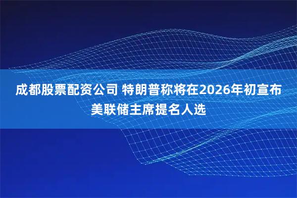 成都股票配资公司 特朗普称将在2026年初宣布美联储主席提名人选