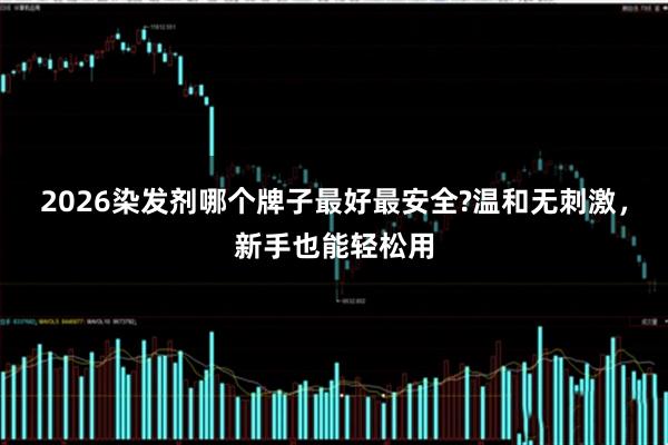 2026染发剂哪个牌子最好最安全?温和无刺激，新手也能轻松用