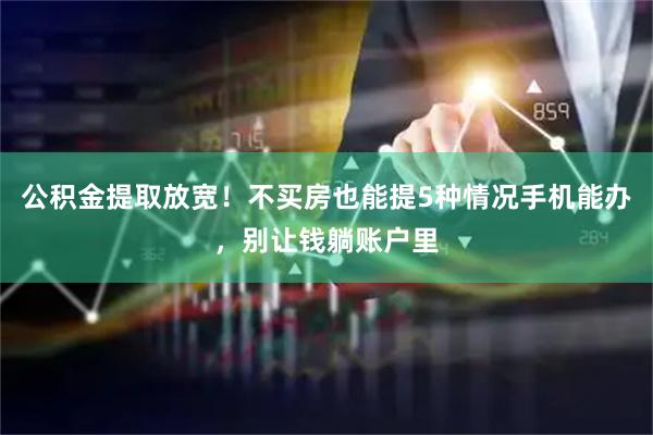 公积金提取放宽！不买房也能提5种情况手机能办，别让钱躺账户里