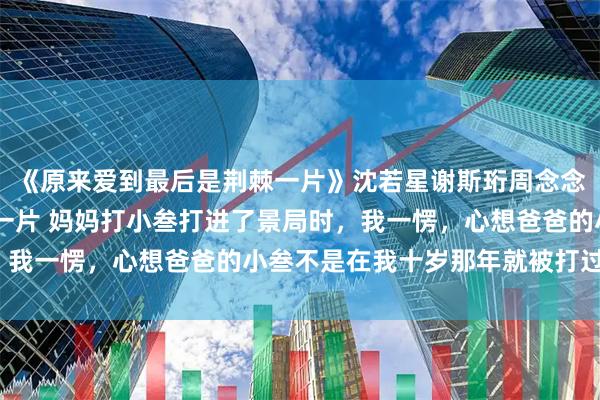 《原来爱到最后是荆棘一片》沈若星谢斯珩周念念 原来爱到最后是荆棘一片 妈妈打小叁打进了景局时，我一愣，心想爸爸的小叁不是在我十岁那年就被打过了吗？