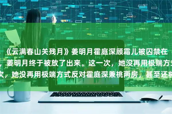 《云满春山关残月》姜明月霍庭深顾霜儿被囚禁在军区女子监狱的第三年，姜明月终于被放了出来。这一次，她没再用极端方式反对霍庭深兼祧两房，甚至还将管家
