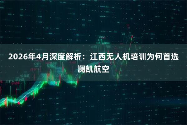 2026年4月深度解析：江西无人机培训为何首选澜凯航空