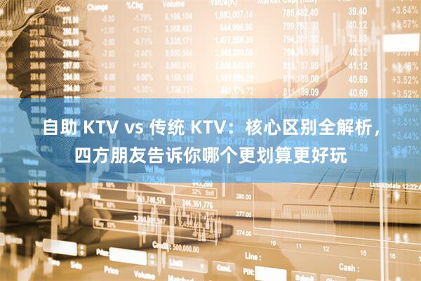 自助 KTV vs 传统 KTV：核心区别全解析，四方朋友告诉你哪个更划算更好玩