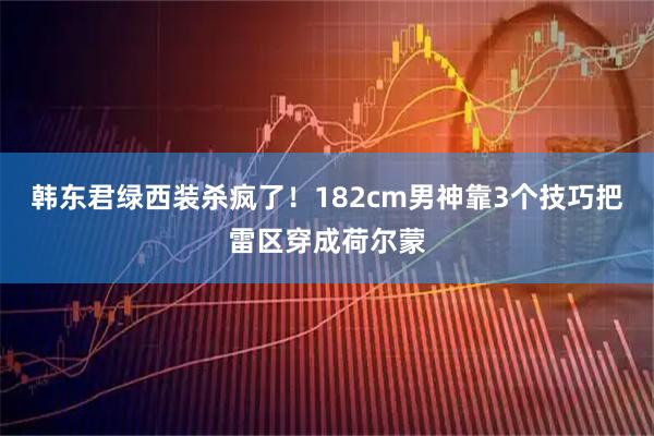 韩东君绿西装杀疯了！182cm男神靠3个技巧把雷区穿成荷尔蒙