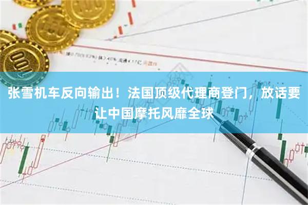 张雪机车反向输出！法国顶级代理商登门，放话要让中国摩托风靡全球