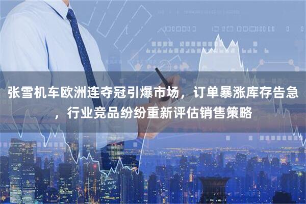 张雪机车欧洲连夺冠引爆市场，订单暴涨库存告急，行业竞品纷纷重新评估销售策略