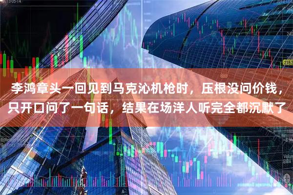 李鸿章头一回见到马克沁机枪时，压根没问价钱，只开口问了一句话，结果在场洋人听完全都沉默了