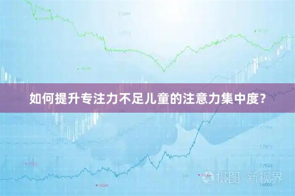 如何提升专注力不足儿童的注意力集中度？