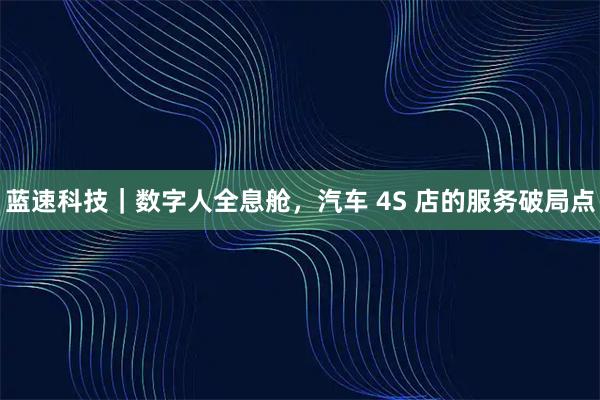 蓝速科技｜数字人全息舱，汽车 4S 店的服务破局点