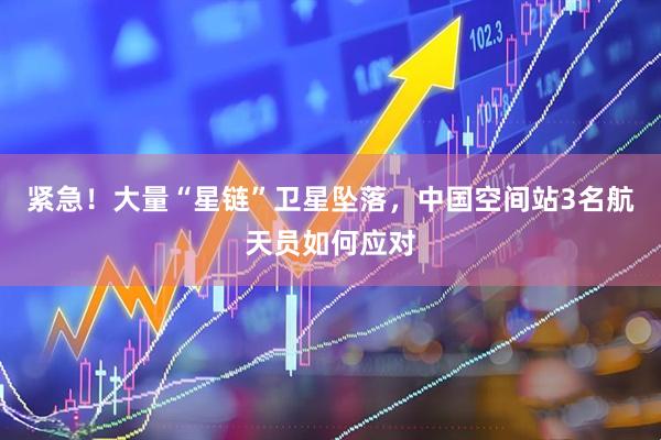 紧急！大量“星链”卫星坠落，中国空间站3名航天员如何应对