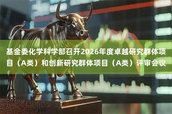 基金委化学科学部召开2026年度卓越研究群体项目（A类）和创新研究群体项目（A类）评审会议