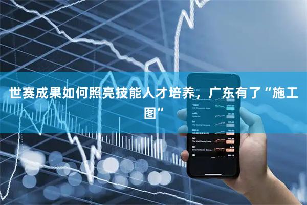 世赛成果如何照亮技能人才培养，广东有了“施工图”
