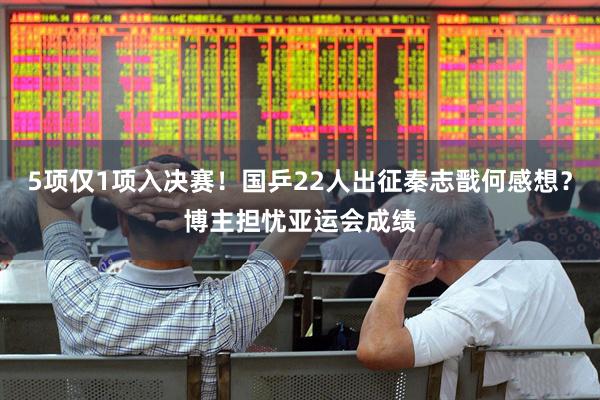 5项仅1项入决赛！国乒22人出征秦志戬何感想？博主担忧亚运会成绩