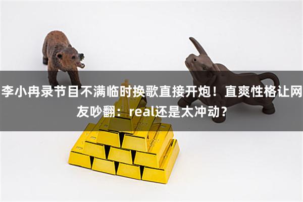 李小冉录节目不满临时换歌直接开炮！直爽性格让网友吵翻：real还是太冲动？