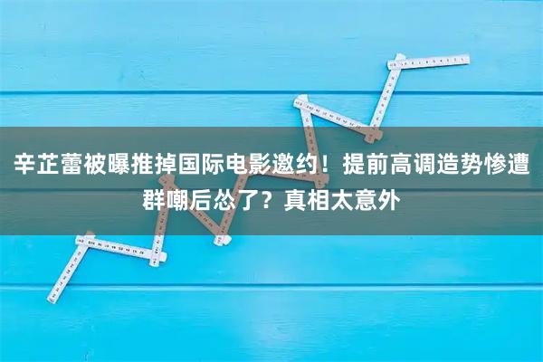 辛芷蕾被曝推掉国际电影邀约!提前高调造势惨遭群嘲后怂了?真相太意外