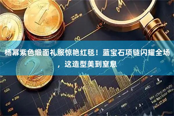 杨幂紫色缎面礼服惊艳红毯！蓝宝石项链闪耀全场，这造型美到窒息