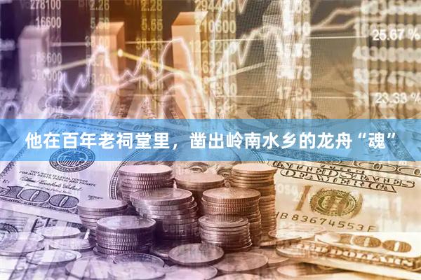 他在百年老祠堂里,凿出岭南水乡的龙舟“魂”