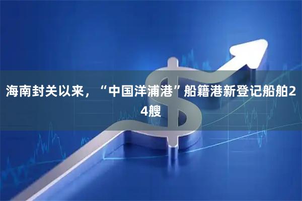 海南封关以来，“中国洋浦港”船籍港新登记船舶24艘