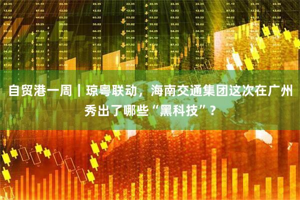 自贸港一周｜琼粤联动，海南交通集团这次在广州秀出了哪些“黑科技”？