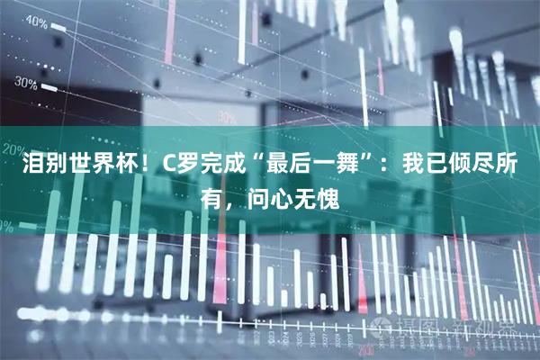 泪别世界杯！C罗完成“最后一舞”：我已倾尽所有，问心无愧