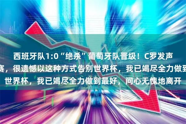 西班牙队1:0“绝杀”葡萄牙队晋级!C罗发声:是一场势均力敌的比赛,很遗憾以这种方式告别世界杯,我已竭尽全力做到最好,问心无愧地离开