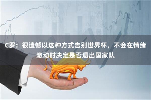 C罗：很遗憾以这种方式告别世界杯，不会在情绪激动时决定是否退出国家队