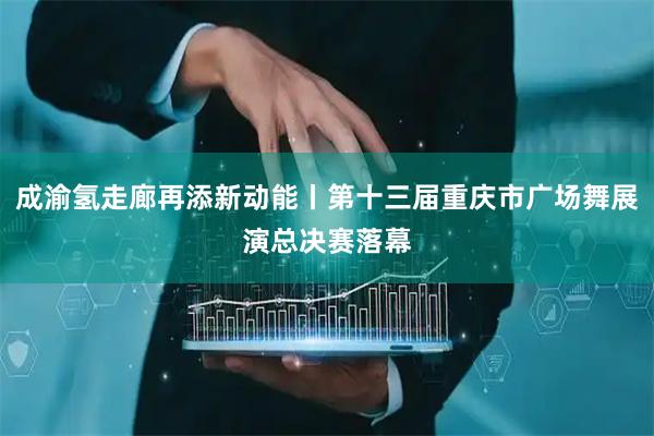成渝氢走廊再添新动能丨第十三届重庆市广场舞展演总决赛落幕
