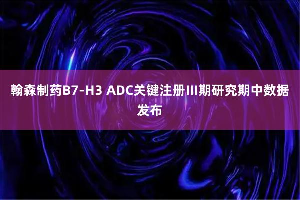 翰森制药B7-H3 ADC关键注册Ⅲ期研究期中数据发布