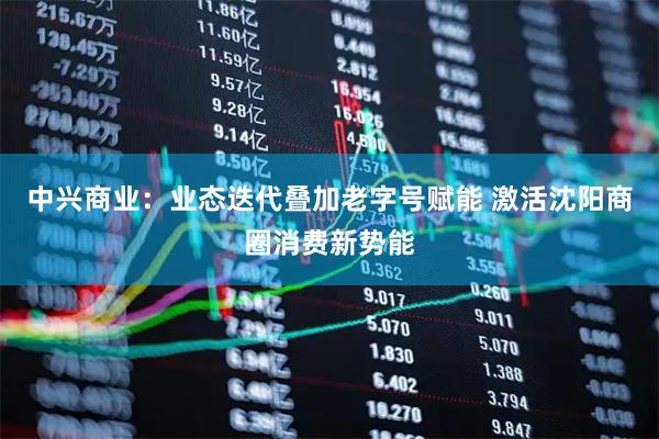 中兴商业：业态迭代叠加老字号赋能 激活沈阳商圈消费新势能