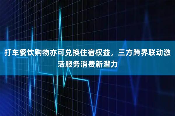 打车餐饮购物亦可兑换住宿权益，三方跨界联动激活服务消费新潜力