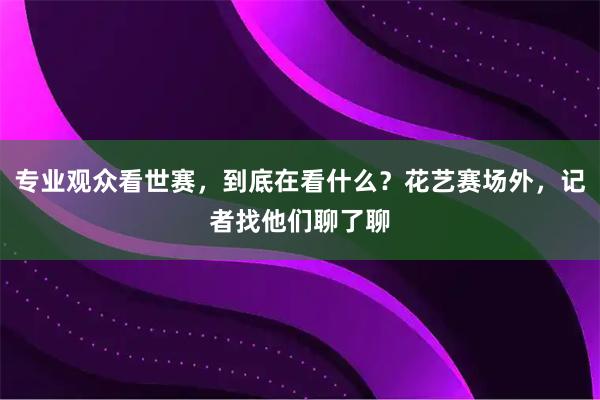 专业观众看世赛，到底在看什么？花艺赛场外，记者找他们聊了聊